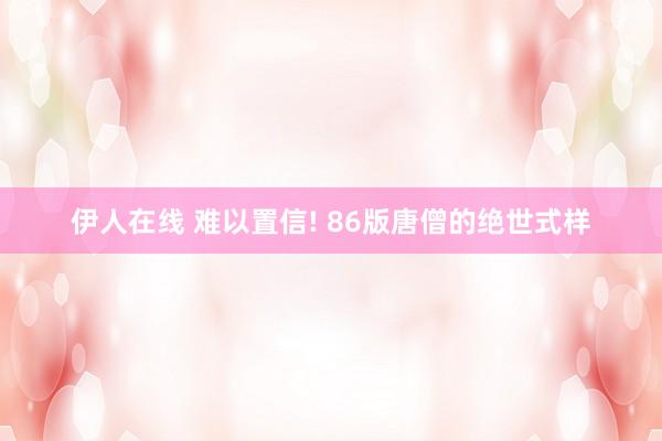 伊人在线 难以置信! 86版唐僧的绝世式样
