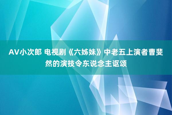 AV小次郎 电视剧《六姊妹》中老五上演者曹斐然的演技令东说念主讴颂