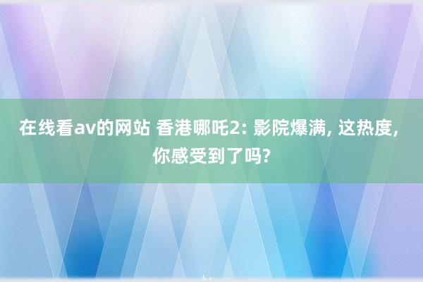 在线看av的网站 香港哪吒2: 影院爆满， 这热度， 你感受到了吗?