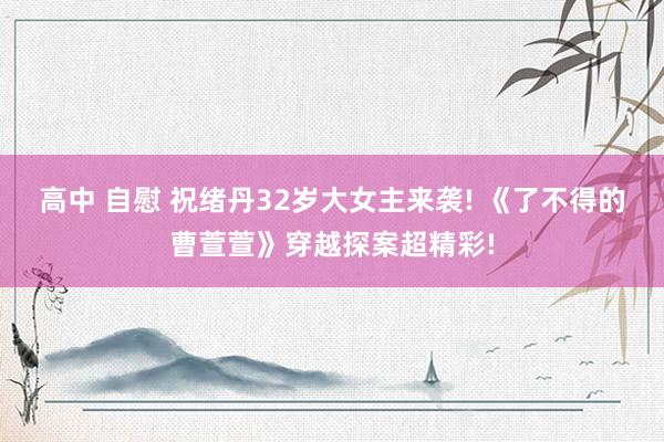 高中 自慰 祝绪丹32岁大女主来袭! 《了不得的曹萱萱》穿越探案超精彩!