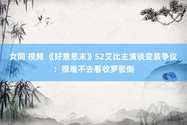 女同 视频 《好意思末》S2艾比主演谈变装争议：很难不去看收罗驳倒