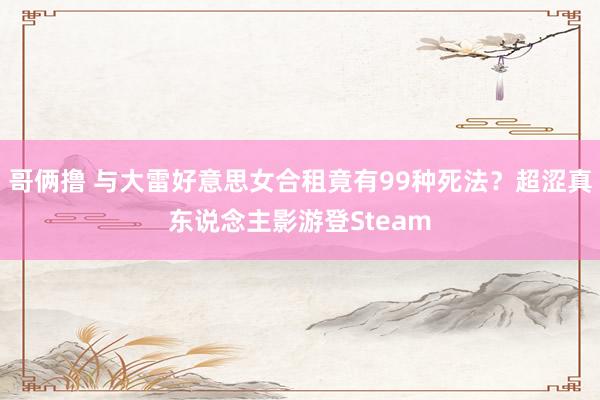 哥俩撸 与大雷好意思女合租竟有99种死法？超涩真东说念主影游登Steam