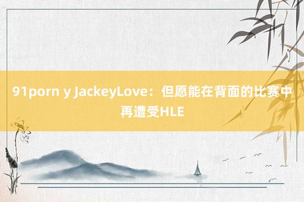 91porn y JackeyLove：但愿能在背面的比赛中再遭受HLE