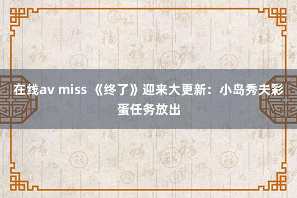 在线av miss 《终了》迎来大更新：小岛秀夫彩蛋任务放出
