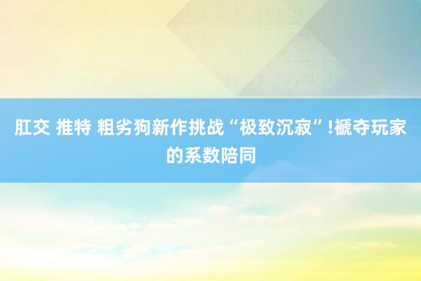 肛交 推特 粗劣狗新作挑战“极致沉寂”!褫夺玩家的系数陪同