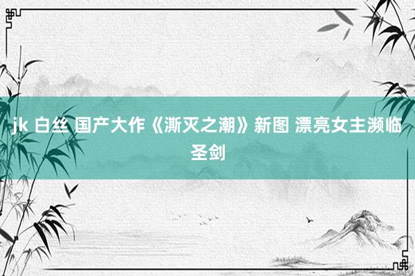 jk 白丝 国产大作《澌灭之潮》新图 漂亮女主濒临圣剑