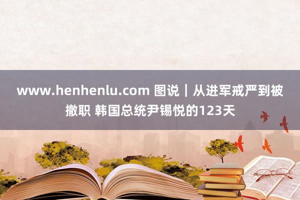 www.henhenlu.com 图说｜从进军戒严到被撤职 韩国总统尹锡悦的123天