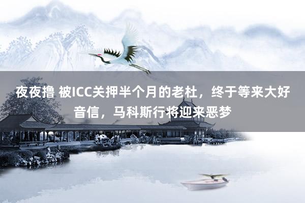 夜夜撸 被ICC关押半个月的老杜，终于等来大好音信，马科斯行将迎来恶梦