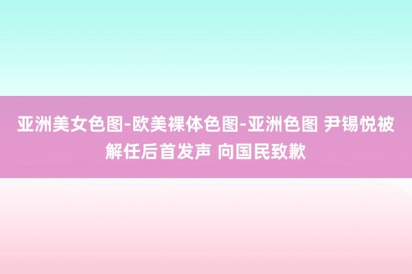 亚洲美女色图-欧美裸体色图-亚洲色图 尹锡悦被解任后首发声 向国民致歉