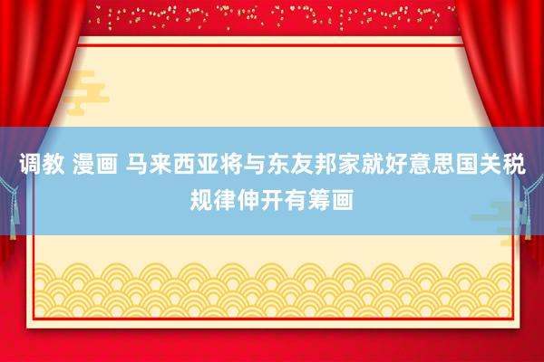 调教 漫画 马来西亚将与东友邦家就好意思国关税规律伸开有筹画