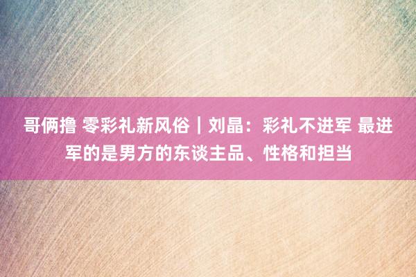 哥俩撸 零彩礼新风俗｜刘晶：彩礼不进军 最进军的是男方的东谈主品、性格和担当