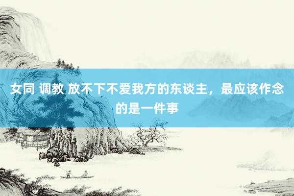 女同 调教 放不下不爱我方的东谈主，最应该作念的是一件事