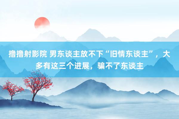 撸撸射影院 男东谈主放不下“旧情东谈主”，大多有这三个进展，骗不了东谈主