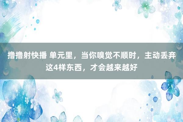 撸撸射快播 单元里，当你嗅觉不顺时，主动丢弃这4样东西，才会越来越好