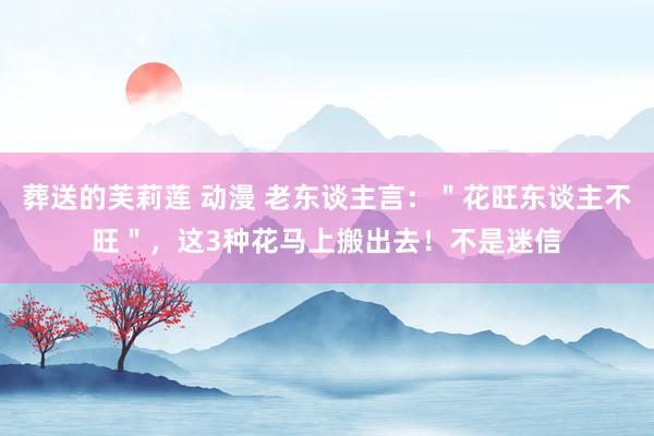 葬送的芙莉莲 动漫 老东谈主言：＂花旺东谈主不旺＂，这3种花马上搬出去！不是迷信