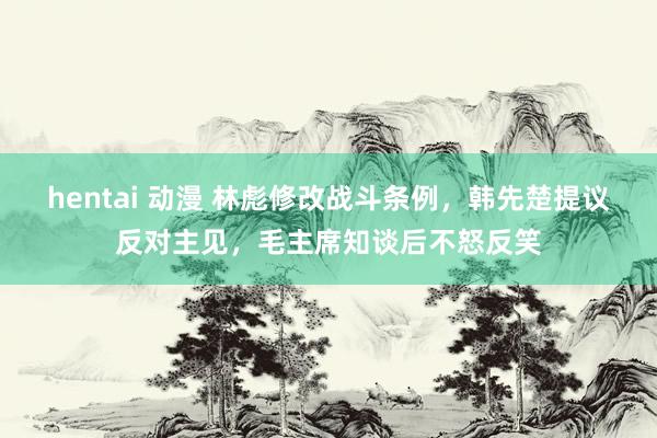 hentai 动漫 林彪修改战斗条例，韩先楚提议反对主见，毛主席知谈后不怒反笑