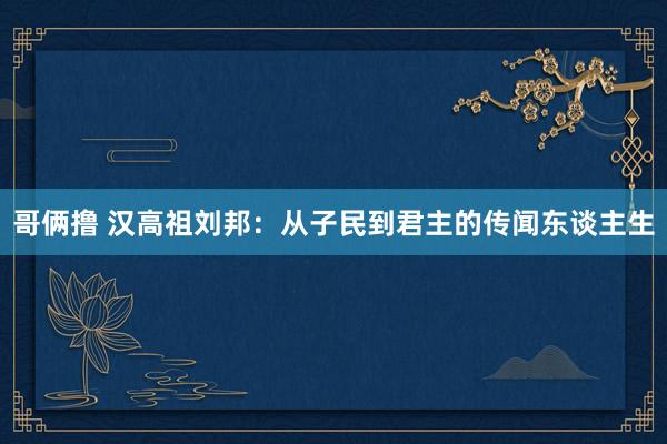 哥俩撸 汉高祖刘邦：从子民到君主的传闻东谈主生
