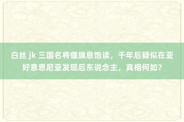白丝 jk 三国名将偃旗息饱读，千年后疑似在亚好意思尼亚发现后东说念主，真相何如？