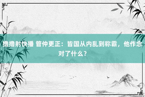 撸撸射快播 管仲更正：皆国从内乱到称霸，他作念对了什么？