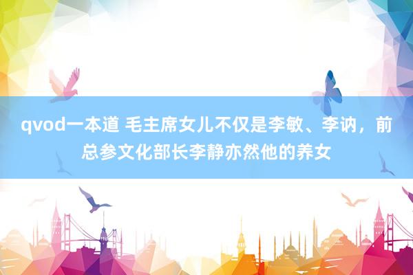 qvod一本道 毛主席女儿不仅是李敏、李讷，前总参文化部长李静亦然他的养女