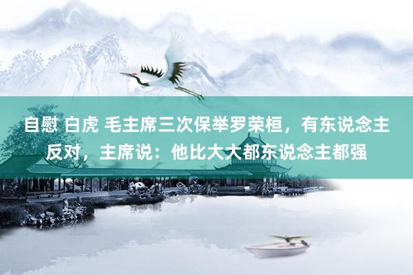 自慰 白虎 毛主席三次保举罗荣桓，有东说念主反对，主席说：他比大大都东说念主都强