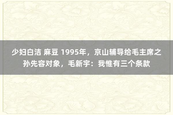 少妇白洁 麻豆 1995年，京山辅导给毛主席之孙先容对象，毛新宇：我惟有三个条款