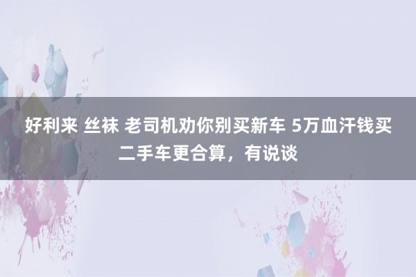 好利来 丝袜 老司机劝你别买新车 5万血汗钱买二手车更合算，有说谈