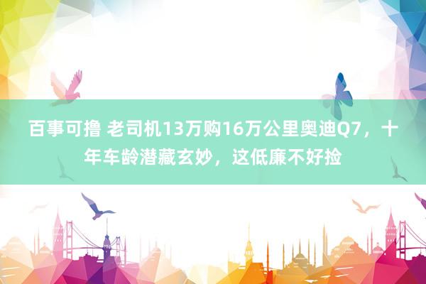 百事可撸 老司机13万购16万公里奥迪Q7，十年车龄潜藏玄妙，这低廉不好捡