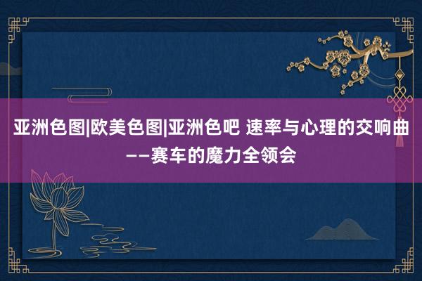 亚洲色图|欧美色图|亚洲色吧 速率与心理的交响曲——赛车的魔力全领会