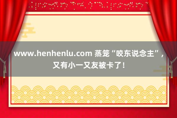 www.henhenlu.com 蒸笼“咬东说念主”，又有小一又友被卡了！