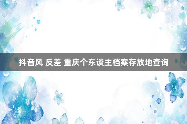 抖音风 反差 重庆个东谈主档案存放地查询