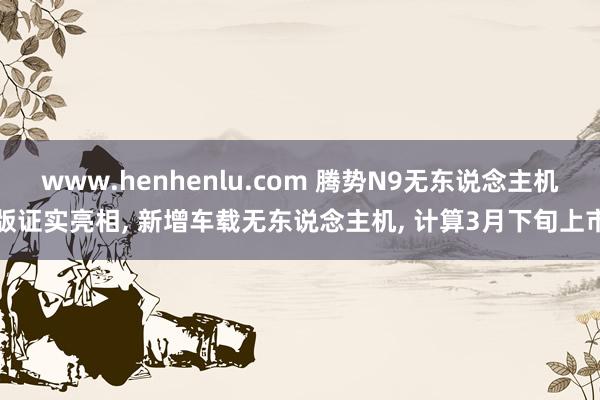 www.henhenlu.com 腾势N9无东说念主机版证实亮相， 新增车载无东说念主机， 计算3月下旬上市