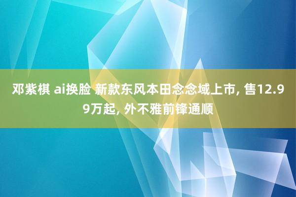 邓紫棋 ai换脸 新款东风本田念念域上市， 售12.99万起， 外不雅前锋通顺