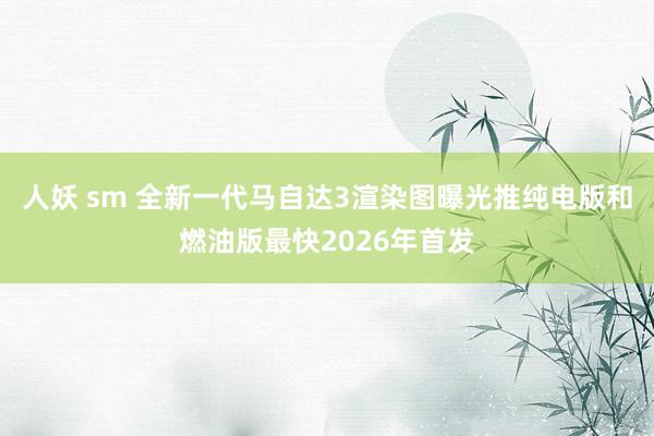 人妖 sm 全新一代马自达3渲染图曝光推纯电版和燃油版最快2026年首发