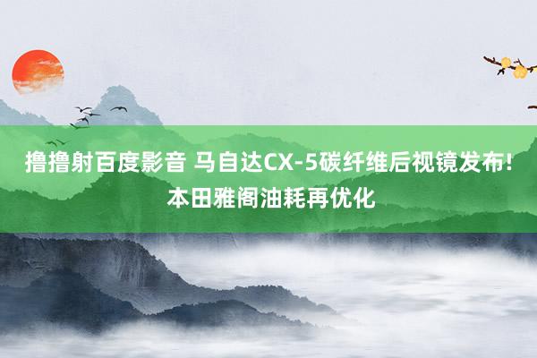 撸撸射百度影音 马自达CX-5碳纤维后视镜发布! 本田雅阁油耗再优化
