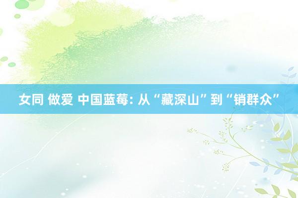 女同 做爱 中国蓝莓: 从“藏深山”到“销群众”