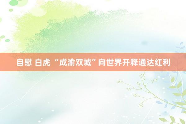 自慰 白虎 “成渝双城”向世界开释通达红利