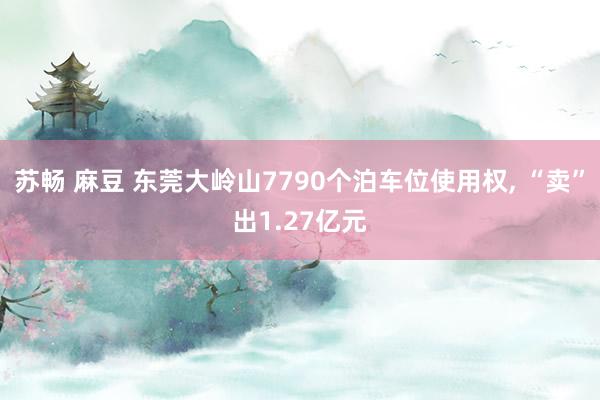 苏畅 麻豆 东莞大岭山7790个泊车位使用权， “卖”出1.27亿元