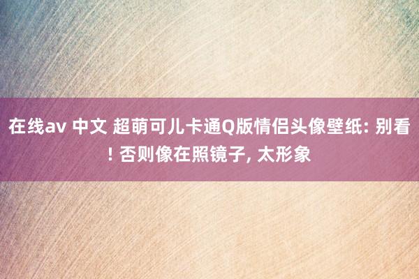 在线av 中文 超萌可儿卡通Q版情侣头像壁纸: 别看! 否则像在照镜子， 太形象