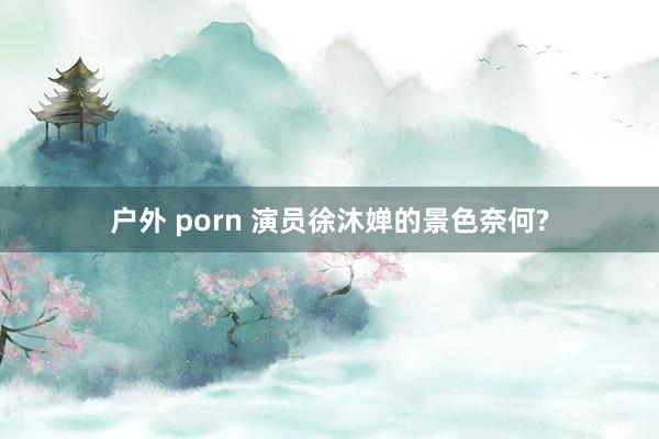 户外 porn 演员徐沐婵的景色奈何?