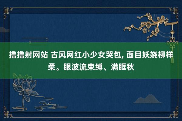 撸撸射网站 古风网红小少女哭包， 面目妖娆柳样柔。眼波流束缚、满眶秋