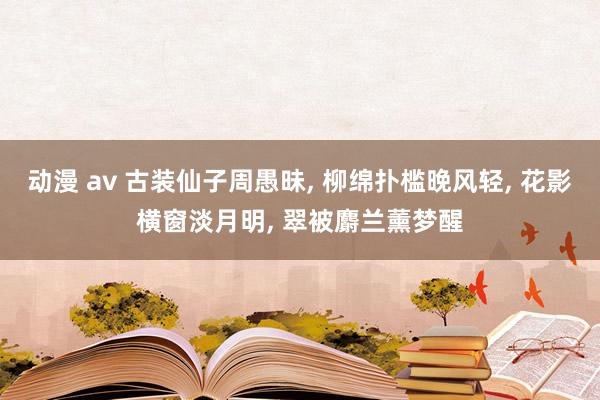 动漫 av 古装仙子周愚昧， 柳绵扑槛晚风轻， 花影横窗淡月明， 翠被麝兰薰梦醒