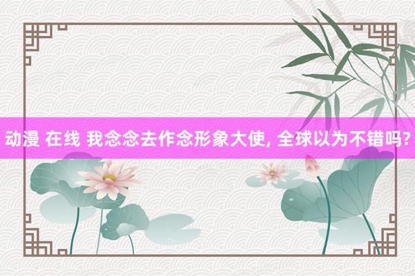 动漫 在线 我念念去作念形象大使， 全球以为不错吗?