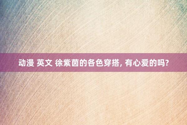 动漫 英文 徐紫茵的各色穿搭， 有心爱的吗?