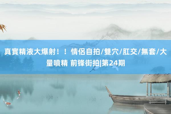 真實精液大爆射！！情侶自拍/雙穴/肛交/無套/大量噴精 前锋街拍|第24期