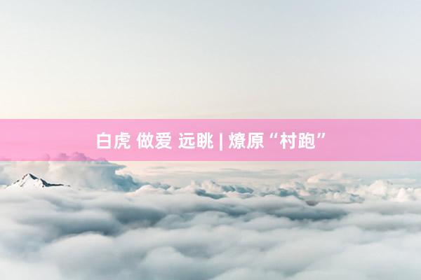 白虎 做爱 远眺 | 燎原“村跑”