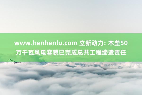 www.henhenlu.com 立新动力: 木垒50万千瓦风电容貌已完成总共工程缔造责任