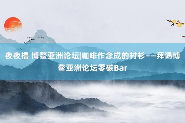 夜夜撸 博鳌亚洲论坛|咖啡作念成的衬衫——拜谒博鳌亚洲论坛零碳Bar