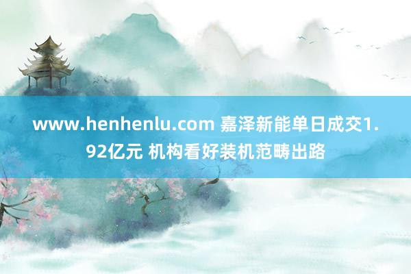 www.henhenlu.com 嘉泽新能单日成交1.92亿元 机构看好装机范畴出路