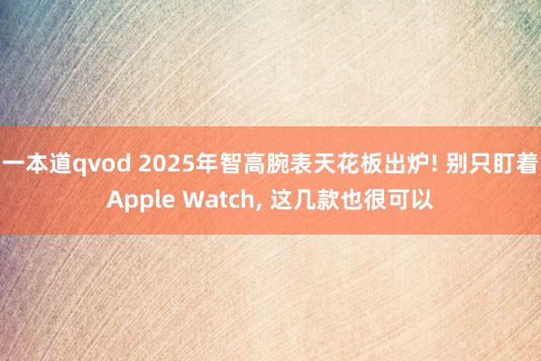 一本道qvod 2025年智高腕表天花板出炉! 别只盯着Apple Watch， 这几款也很可以